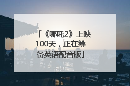 《哪吒2》上映100天，正在筹备英语配音版