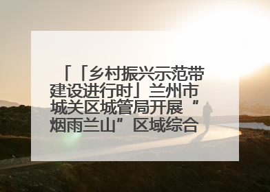 「乡村振兴示范带建设进行时」兰州市城关区城管局开展“烟雨兰山”区域综合整治专项行动