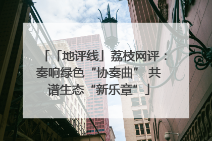 「地评线」荔枝网评：奏响绿色“协奏曲” 共谱生态“新乐章”