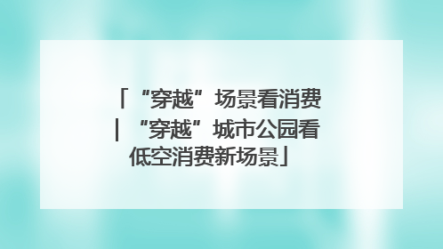 “穿越”场景看消费｜“穿越”城市公园看低空消费新场景