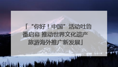 “你好！中国”活动吐鲁番启幕 推动世界文化遗产旅游海外推广新发展