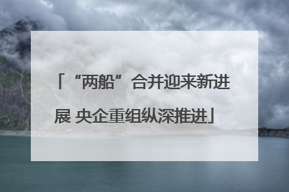 “两船”合并迎来新进展 央企重组纵深推进
