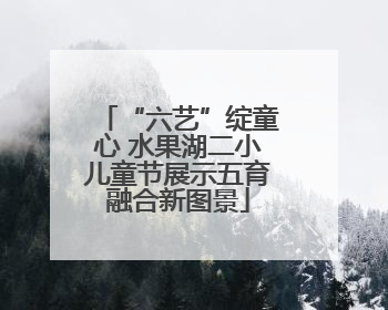 “六艺”绽童心 水果湖二小儿童节展示五育融合新图景