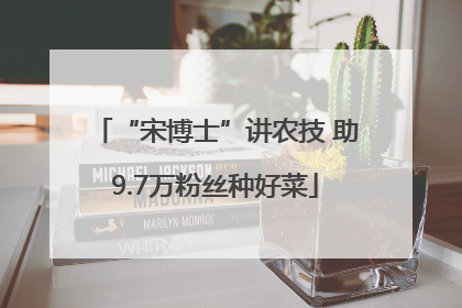 “宋博士”讲农技 助9.7万粉丝种好菜