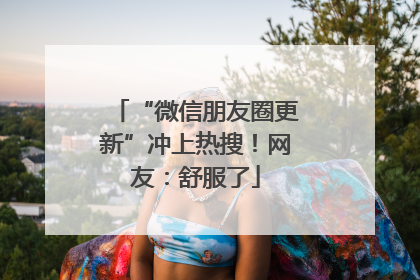 “微信朋友圈更新”冲上热搜！网友：舒服了