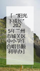 “阳光下成长” 2025年兰州市城关区中小学生合唱节顺利举办