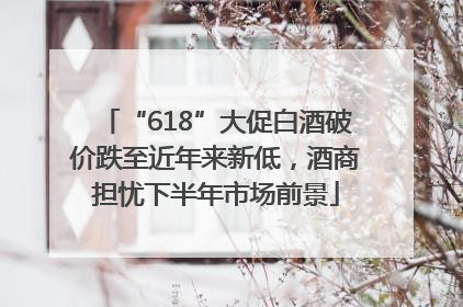 “618”大促白酒破价跌至近年来新低，酒商担忧下半年市场前景