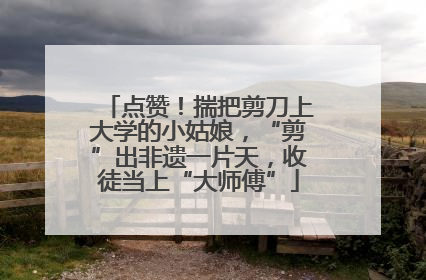点赞！揣把剪刀上大学的小姑娘，“剪”出非遗一片天，收徒当上“大师傅”