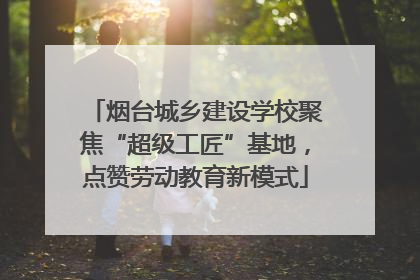烟台城乡建设学校聚焦“超级工匠”基地，点赞劳动教育新模式