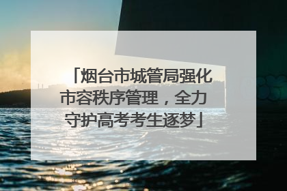 烟台市城管局强化市容秩序管理，全力守护高考考生逐梦