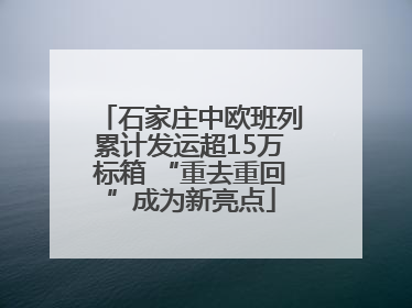 石家庄中欧班列累计发运超15万标箱 “重去重回”成为新亮点