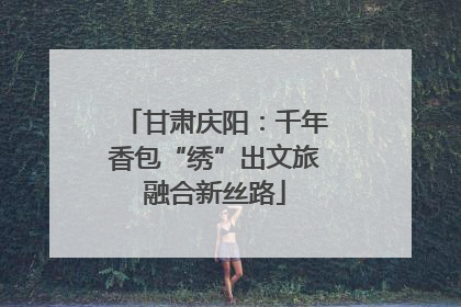甘肃庆阳：千年香包“绣”出文旅融合新丝路
