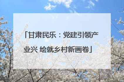 甘肃民乐：党建引领产业兴 绘就乡村新画卷