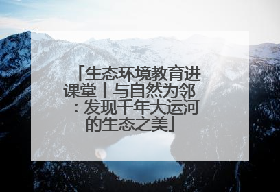 生态环境教育进课堂丨与自然为邻：发现千年大运河的生态之美
