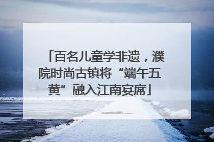 百名儿童学非遗，濮院时尚古镇将“端午五黄”融入江南宴席