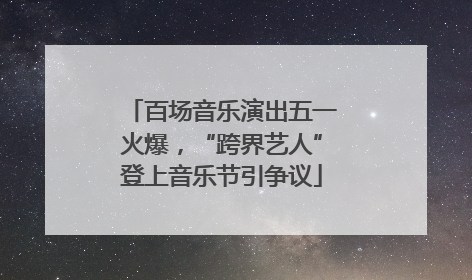 百场音乐演出五一火爆，“跨界艺人”登上音乐节引争议