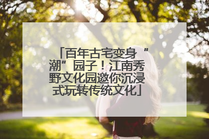 百年古宅变身“潮”园子！江南秀野文化园邀你沉浸式玩转传统文化