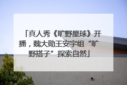 真人秀《旷野星球》开播，魏大勋王安宇组“旷野搭子”探索自然