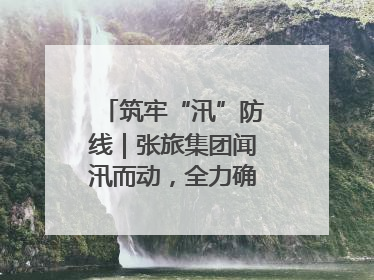 筑牢“汛”防线｜张旅集团闻汛而动，全力确保安全度汛