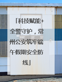 科技赋能+全警守护，常州公安筑牢端午假期安全防线