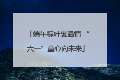 端午粽叶裹温情 “六一”童心向未来