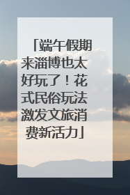端午假期来淄博也太好玩了！花式民俗玩法激发文旅消费新活力