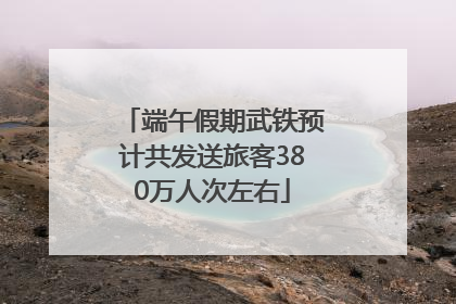 端午假期武铁预计共发送旅客380万人次左右