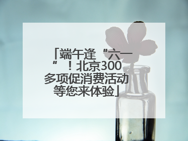 端午逢“六一”！北京300多项促消费活动等您来体验