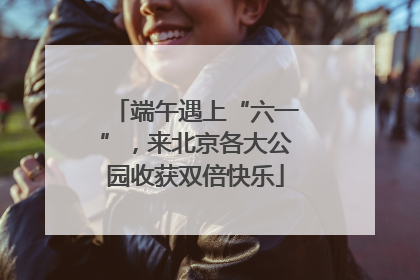 端午遇上“六一”，来北京各大公园收获双倍快乐