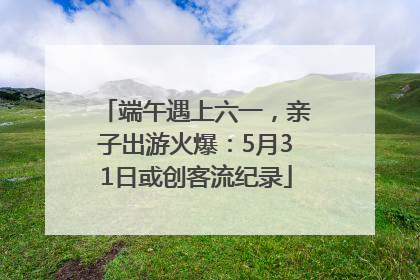 端午遇上六一，亲子出游火爆：5月31日或创客流纪录