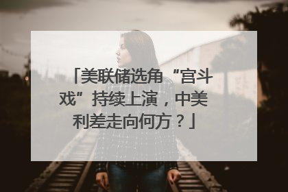 美联储选角“宫斗戏”持续上演，中美利差走向何方？