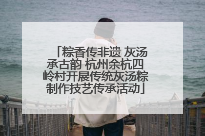 粽香传非遗 灰汤承古韵 杭州余杭四岭村开展传统灰汤粽制作技艺传承活动