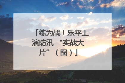 练为战！乐平上演防汛 “实战大片”（图）