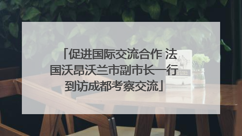 促进国际交流合作 法国沃昂沃兰市副市长一行到访成都考察交流