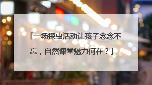 一场探虫活动让孩子念念不忘，自然课堂魅力何在？