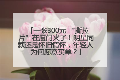 一张300元 “撕拉片”在厦门火了！明星同款还是怀旧情怀，年轻人为何愿意买单？