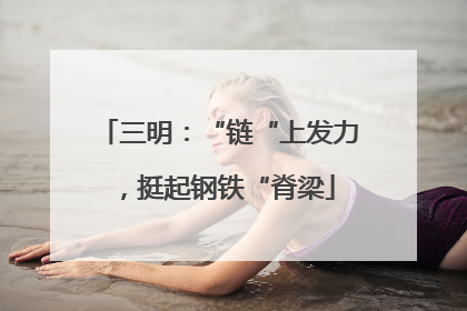 三明：“链“上发力，挺起钢铁“脊梁