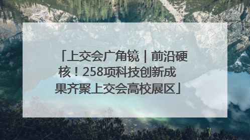 上交会广角镜｜前沿硬核！258项科技创新成果齐聚上交会高校展区