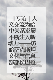 专访｜人文交流为哈中关系发展不断注入新动力——访哈萨克斯坦文化与信息部部长巴拉耶娃