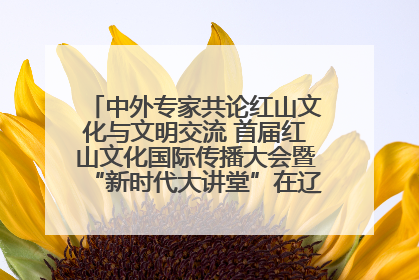 中外专家共论红山文化与文明交流 首届红山文化国际传播大会暨“新时代大讲堂”在辽宁朝阳举办