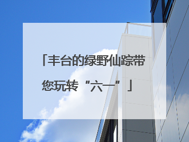 丰台的绿野仙踪带您玩转“六一”