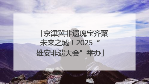 京津冀非遗瑰宝齐聚未来之城！2025“雄安非遗大会”举办
