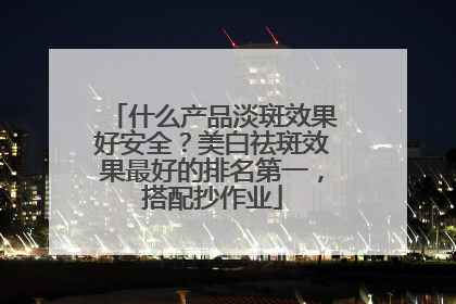 什么产品淡斑效果好安全？美白祛斑效果最好的排名第一，搭配抄作业