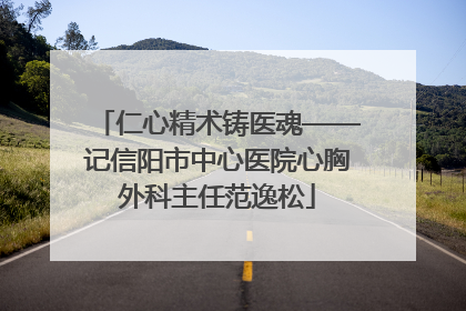 仁心精术铸医魂——记信阳市中心医院心胸外科主任范逸松