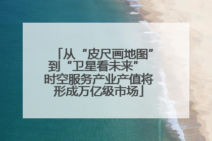 从“皮尺画地图”到“卫星看未来” 时空服务产业产值将形成万亿级市场