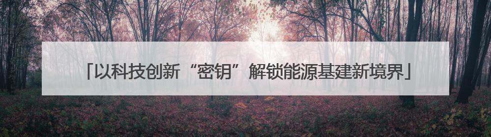 以科技创新“密钥”解锁能源基建新境界