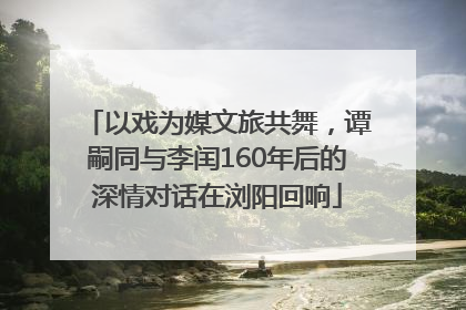 以戏为媒文旅共舞，谭嗣同与李闰160年后的深情对话在浏阳回响