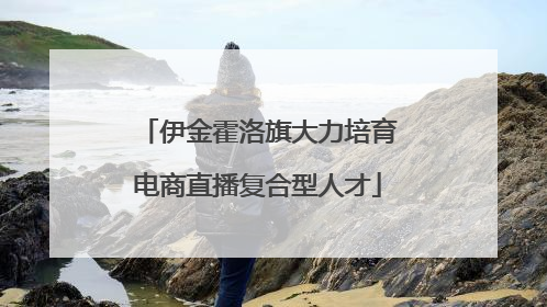 伊金霍洛旗大力培育电商直播复合型人才