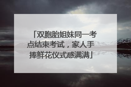 双胞胎姐妹同一考点结束考试，家人手捧鲜花仪式感满满