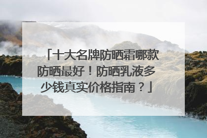 十大名牌防晒霜哪款防晒最好！防晒乳液多少钱真实价格指南？
